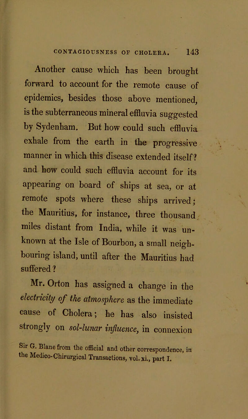 Another cause which has been brought forward to account for the remote cause of epidemics, besides those above mentioned, is the subterraneous mineral effluvia suggested by Sydenham. But how could such effluvia exhale from the earth in the progressive manner in which this disease extended itself? and how could such effluvia account for its appearing on board of ships at sea, or at remote spots where these ships arrived i the Mauritius, for instance, three thousand miles distant from India, while it was un- known at the Isle of Bourbon, a small neigh- bouring island, until after the Mauritius had suffered ? Mr. Orton has assigned a change in the electricity of the atmosphere as the immediate cause of Cholera; he has also insisted strongly on sol-lunar influence, in connexion Sir G. Bianefrom the official and other correspondence, in the Medico-Chirurgical Transactions, vol.xi., part I.