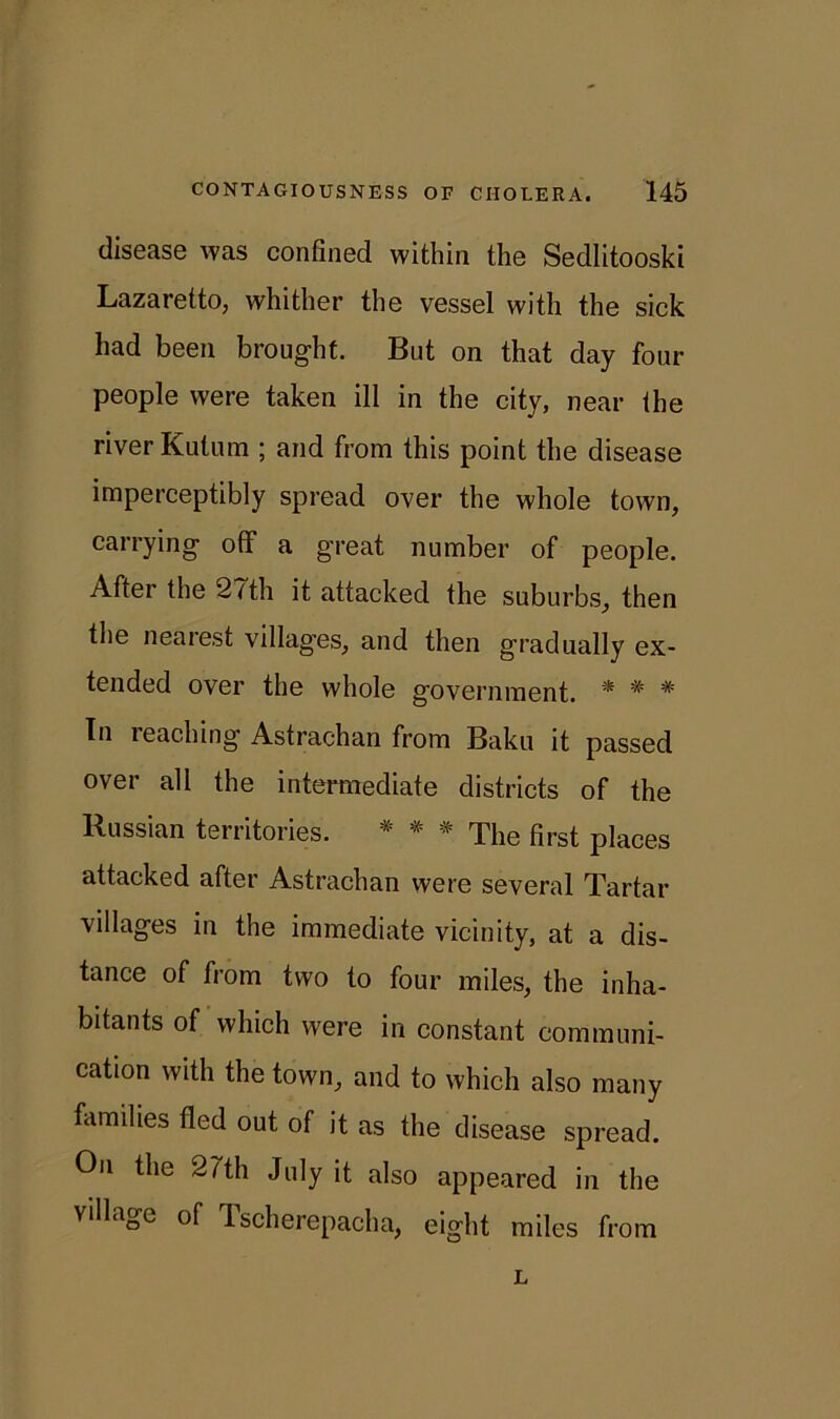 disease was confined within the Sedlitooski Lazaretto, whither the vessel with the sick had been brought. But on that day four people were taken ill in the city, near the river Kutum ; and from this point the disease imperceptibly spread over the whole town, carrying off a great number of people. After the 2/th it attacked the suburbs, then the nearest villages, and then gradually ex- tended over the whole government. * * * In leaching Astrachan from Baku it passed over all the intermediate districts of the Russian territories. * * * The first places attacked after Astrachan were several Tartar villages in the immediate vicinity, at a dis- tance of from two to four miles, the inha- bitants of which were in constant communi- cation with the town, and to which also many families fled out of it as the disease spread. On the 27th July it also appeared in the village of Tscherepacha, eight miles from L