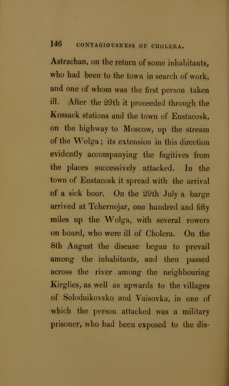Astrachan, on the return of some inhabitants, who had been to the town in search of work, and one of whom was the first person taken ill. After the 29th it proceeded through the Kossack stations and the town of Eustacosk, on the highway to Moscow, up the stream of the Wolga; its extension in this direction evidently accompanying the fugitives from the places successively attacked. In the town of Eustacosk it spread with the arrival of a sick boor. On the 29th July a barge arrived at Tchernojar, one hundred and fifty miles up the Wolga, with several rowers on board, who were ill of Cholera. On the 8th August the disease began to prevail among the inhabitants, and then passed across the river among the neighbouring Kirglies, as well as upwards to the villages of Solodnikovsko and Yaisovka, in one of which the person attacked was a military prisoner, who had been exposed to the dis-
