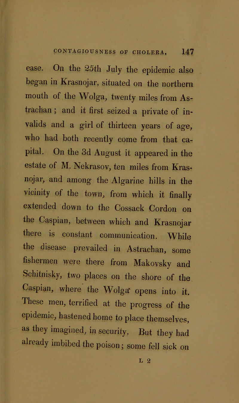 ease. On the 25th July the epidemic also began in Krasnojar, situated on the northern mouth of the Wolga, twenty miles from As- trachan ; and it first seized a private of in- valids and a girl of thirteen years of age, who had both recently come from that ca- pital. On the 3d August it appeared in the estate of M. Nekrasov, ten miles from Kras- nojar, and among the Algarine hills in the vicinity of the town, from which it finally extended down to the Cossack Cordon on the Caspian, between which and. Krasnojar there is constant communication. While the disease prevailed in Astraehan, some fishermen were there from Makovsky and Schitnisky, two places on the shore of the Caspian, where the Wolga' opens into it. These men, terrified at the progress of the epidemic, hastened home to place themselves, as they imagined, in security. But they had alieady imbibed the poison; some fell sick on