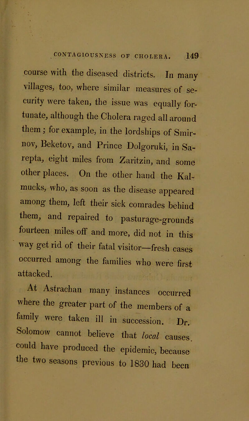 course with the diseased districts. In many villages, too, where similar measures of se- curity were taken, the issue was equally for- tunate, although the Cholera raged all around them ; for example, in the lordships of Smir- nov, Beketov, and Prince Dolgoruki, in Sa- repta, eight miles from Zaritzin, and some other places. On the other hand the Kal- mucks, who, as soon as the disease appeared among them, left their sick comrades behind them, and repaired to pasturage-grounds fourteen miles off and more, did not in this way get rid of their fatal visitor—fresh cases occurred among the families who were first attacked. At Astrachan many instances occurred where the greater part of the members of a family were taken ill in succession. Dr. Solomow cannot believe that local causes, could have produced the epidemic, because the two seasons previous to 1830 had been