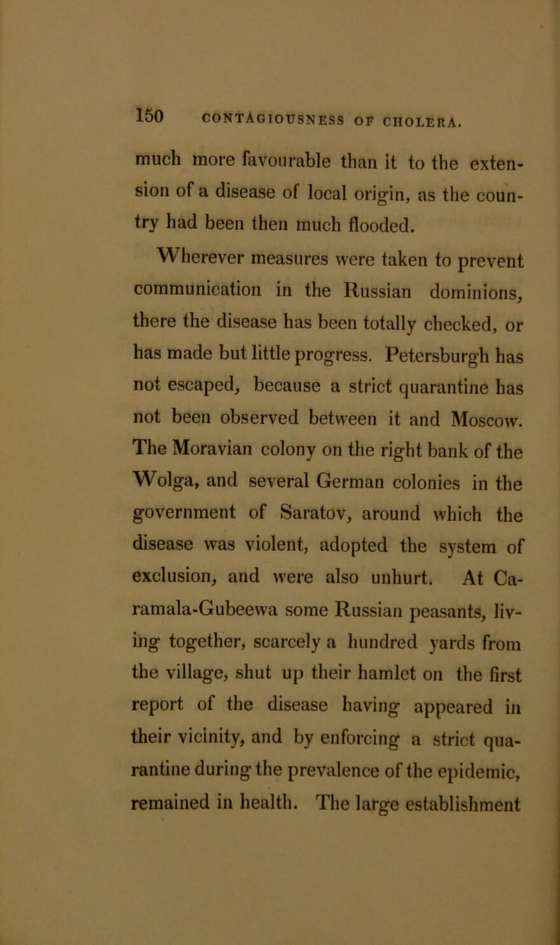 much more favourable than it to the exten- sion of a disease of local origin, as the coun- try had been then much flooded. Wherever measures were taken to prevent communication in the Russian dominions, there the disease has been totally checked, or has made but little progress. Petersburgh has not escaped, because a strict quarantine has not been observed between it and Moscow. The Moravian colony on the right bank of the Wolga, and several German colonies in the government of Saratov, around which the disease was violent, adopted the system of exclusion, and were also unhurt. At Ca- ramala-Gubeewa some Russian peasants, liv- ing together, scarcely a hundred yards from the village, shut up their hamlet on the first report of the disease having appeared in their vicinity, and by enforcing a strict qua- rantine during the prevalence of the epidemic, remained in health. The large establishment
