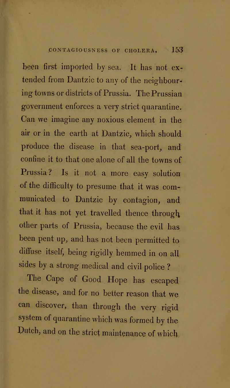 been first imported by sea. It has not ex- tended from Dantzic to any of the neighbour- ing towns or districts of Prussia. The Prussian government enforces a very strict quarantine. Can we imagine any noxious element in the air or in the earth at Dantzic, which should produce the disease in that sea-port, and confine it to that one alone of all the towns of Prussia ? Is it not a more easy solution of the difficulty to presume that it was com- municated to Dantzic by contagion, and that it has not yet travelled thence through other parts of Prussia, because the evil has been pent up, and has not been permitted to diffuse itself, being rigidly hemmed in on all sides by a strong medical and civil police ? The Cape of Good Hope has escaped the disease, and for no better reason that we can discover, than through the very rigid system of quarantine which was formed by the Dutch, and on the strict maintenance of which