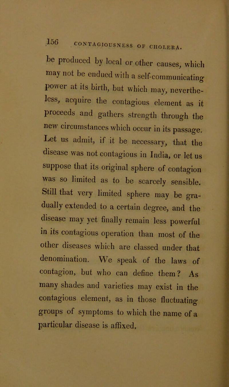 be produced by local or other causes, which may not be endued with a self-communicating power at its birth, but which may, neverthe- less, acquire the contagious element as it proceeds and gathers strength through the new circumstances which occur in its passage. Let us admit, if it be necessary, that the disease was not contagious in India, or let us suppose that its original sphere of contagion was so limited as to be scarcely sensible. Still that very limited sphere may be gra- dually extended to a certain degree, and the disease may yet finally remain less powerful in its contagious operation than most of the other diseases which are classed under that denomination. We speak of the laws of contagion, but wdio can define them ? As many shades and varieties may exist in the contagious element, as in those fluctuating groups of symptoms to which the name of a particular disease is affixed.