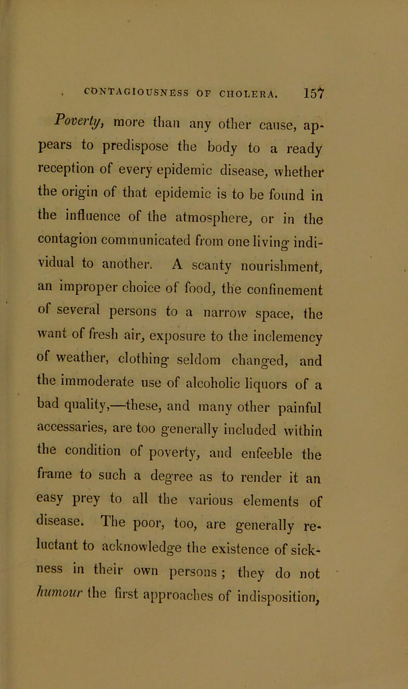Poverty, more than any other cause, ap- pears to predispose the body to a ready reception of every epidemic disease, whether the origin of that epidemic is to be found in the influence of the atmosphere, or in the contagion communicated from one living indi- vidual to another. A scanty nourishment, an improper choice of food, the confinement of several persons to a narrow space, the want of fresh air, exposure to the inclemency of weather, clothing seldom changed, and the immoderate use of alcoholic liquors of a bad quality,—these, and many other painful accessaries, are too generally included within the condition of poverty, and enfeeble the frame to such a degree as to render it an easy prey to all the various elements of disease. The poor, too, are generally re- luctant to acknowledge the existence of sick- ness in their own persons; they do not humour the first approaches of indisposition,