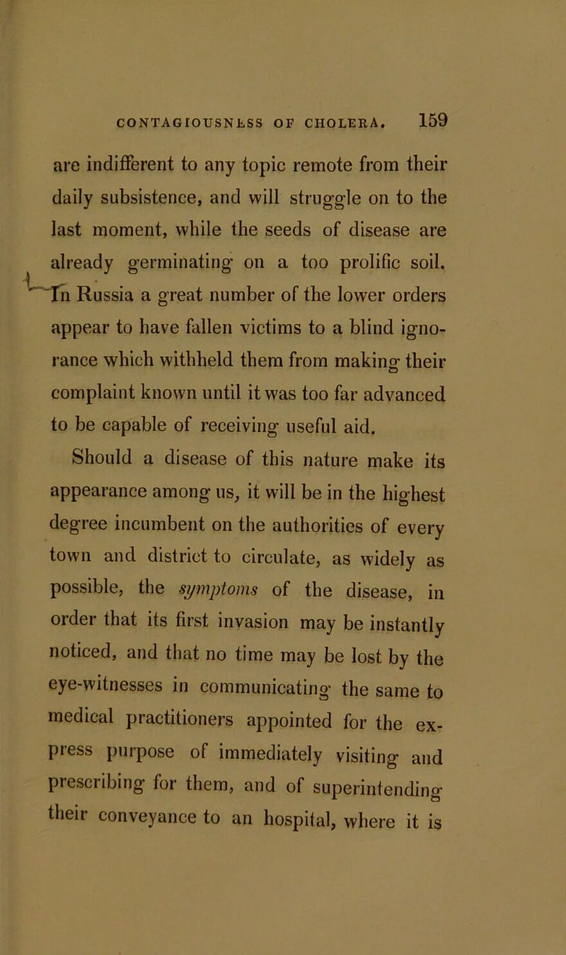 are indifferent to any topic remote from their daily subsistence, and will struggle on to the last moment, while the seeds of disease are already germinating on a too prolific soil. In Russia a great number of the lower orders appear to have fallen victims to a blind igno- rance which withheld them from making- their complaint known until it was too far advanced to be capable of receiving useful aid. Should a disease of this nature make its appearance among us, it will be in the highest degree incumbent on the authorities of every town and district to circulate, as widely as possible, the symptoms of the disease, in order that its first invasion may be instantly noticed, and that no time may be lost by the eye-witnesses in communicating the same to medical practitioners appointed for the ex- press purpose of immediately visiting and prescribing for them, and of superintending their conveyance to an hospital, where it is