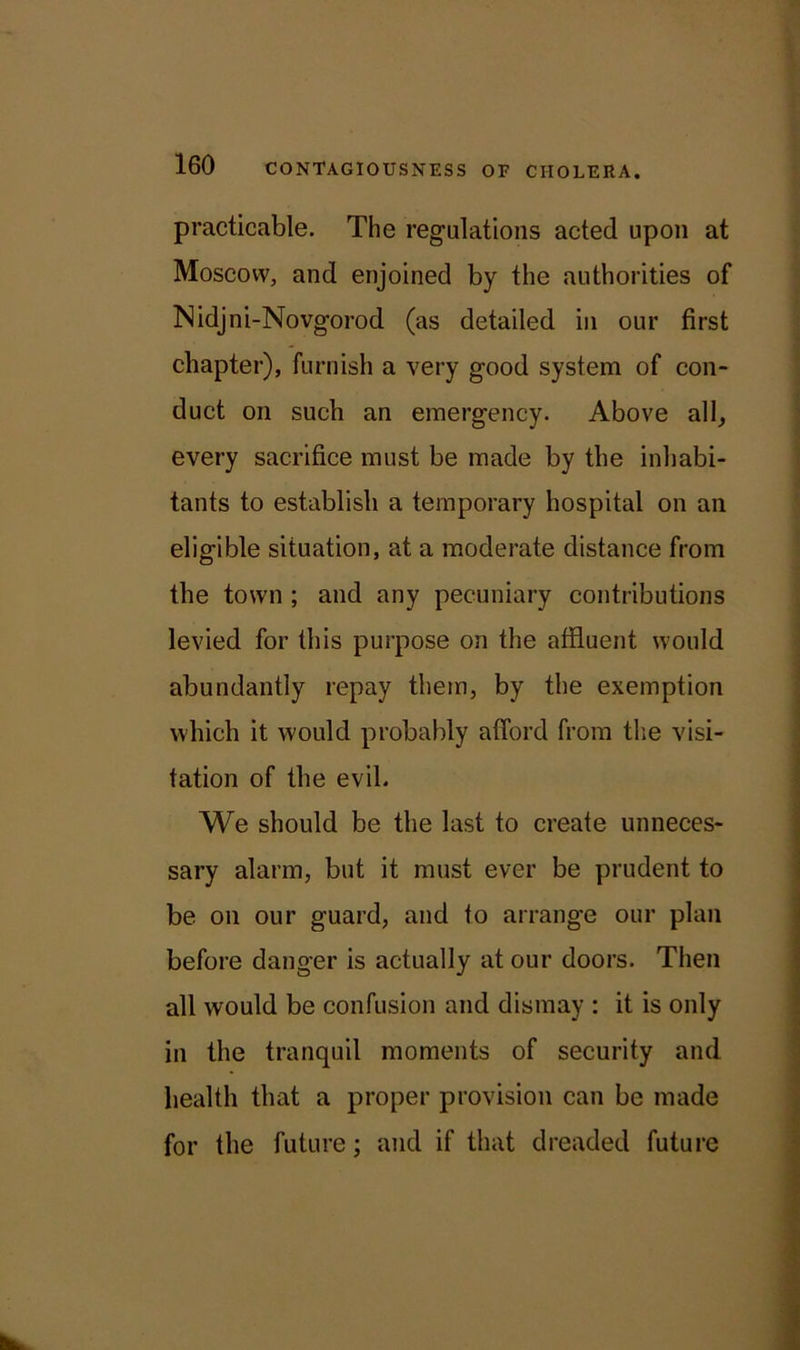 practicable. The regulations acted upon at Moscow, and enjoined by the authorities of Nidjni-Novgorod (as detailed in our first chapter), furnish a very good system of con- duct on such an emergency. Above all, every sacrifice must be made by the inhabi- tants to establish a temporary hospital on an eligible situation, at a moderate distance from the town ; and any pecuniary contributions levied for this purpose on the affluent would abundantly repay them, by the exemption which it would probably afford from the visi- tation of the evil. We should be the last to create unneces- sary alarm, but it must ever be prudent to be on our guard, and to arrange our plan before danger is actually at our doors. Then all would be confusion and dismay : it is only in the tranquil moments of security and health that a proper provision can be made for the future; and if that dreaded future