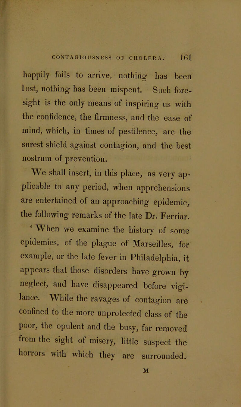 ? CONTAGIOUSNESS OF CHOLERA. 161 happily fails to arrive, nothing1 has been lost, nothing* has been mispent. Such fore- sight is the only means of inspiring us with the confidence, the firmness, and the ease of mind, which, in times of pestilence, are the surest shield against contagion, and the best nostrum of prevention. We shall insert, in this place, as very ap- plicable to any period, when apprehensions are entertained of an approaching epidemic, the following remarks of the late Dr. Ferriar. ‘ When we examine the history of some epidemics, of the plague of Marseilles, for example, or the late fever in Philadelphia, it appears that those disorders have grown by neglect, and have disappeared before vigi- lance. While the ravages of contagion are confined to the more unprotected class of the pool, the opulent and the busy, far removed from the sight of misery, little suspect the honors with which they are surrounded. M