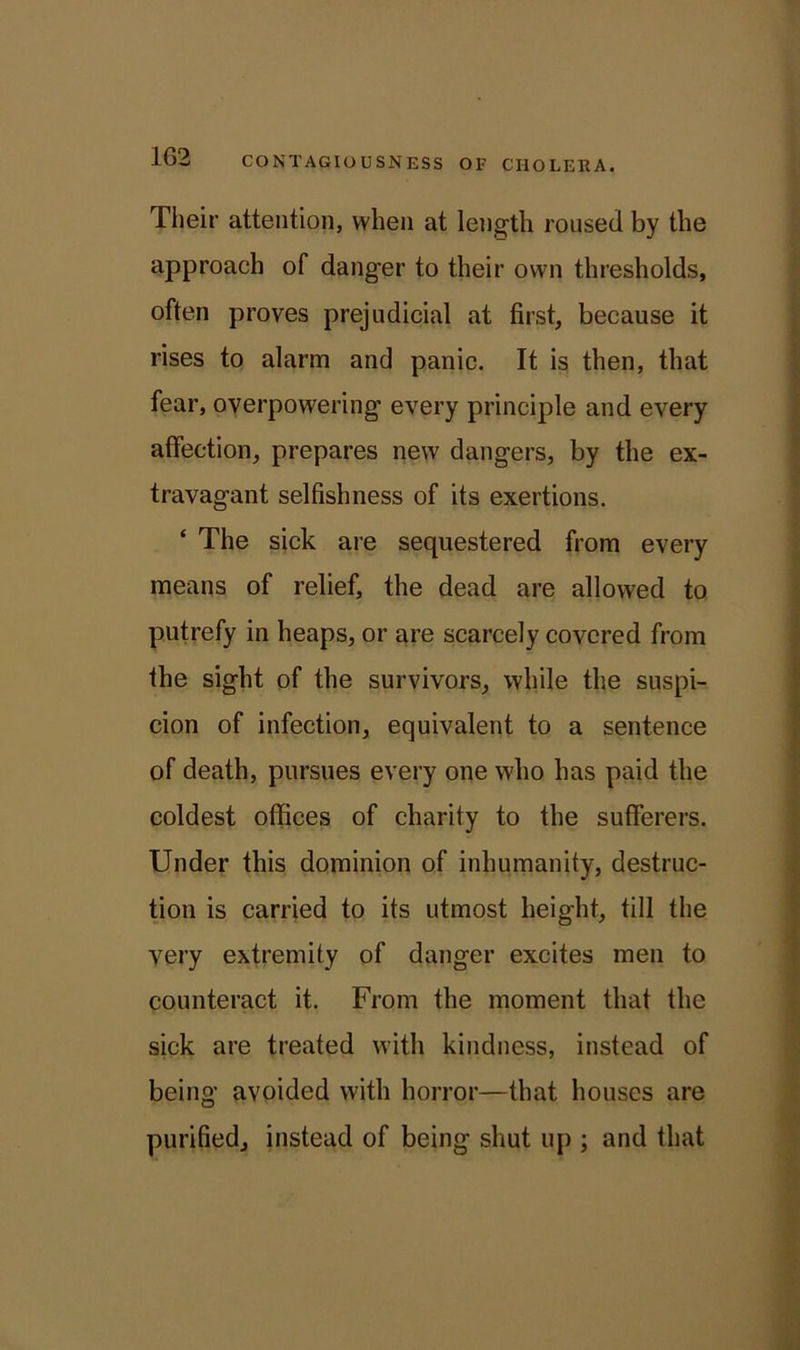 1G2 Their attention, when at length roused by the approach of danger to their own thresholds, often proves prejudicial at first, because it rises to alarm and panic. It is then, that fear, overpowering every principle and every affection, prepares new dangers, by the ex- travagant selfishness of its exertions. ‘ The sick are sequestered from every means of relief, the dead are allowed to putrefy in heaps, or are scarcely covered from the sight of the survivors, while the suspi- cion of infection, equivalent to a sentence of death, pursues every one who has paid the coldest offices of charity to the sufferers. Under this dominion of inhumanity, destruc- tion is carried to its utmost height, till the very extremity of danger excites men to counteract it. From the moment that the sick are treated with kindness, instead of being avoided with horror—that houses are purified, instead of being shut up ; and that