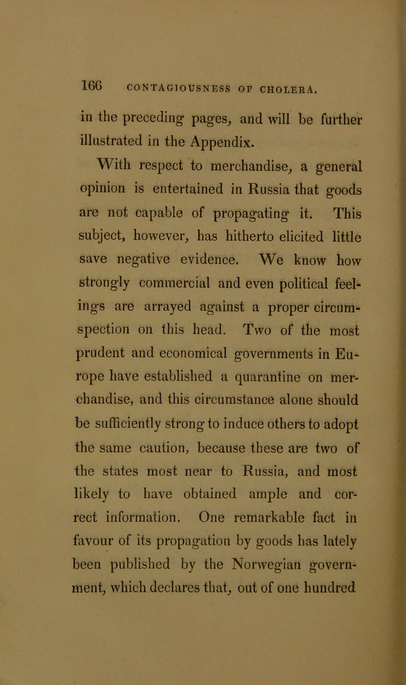 in the preceding1 pages, and will be farther illustrated in the Appendix. With respect to merchandise, a general opinion is entertained in Russia that goods are not capable of propagating it. This subject, however, has hitherto elicited little save negative evidence. We know how strongly commercial and even political feel- ings are arrayed against a proper circum- spection on this head. Two of the most prudent and economical governments in Eu- rope have established a quarantine on mer- chandise, and this circumstance alone should be sufficiently strong to induce others to adopt the same caution, because these are two of the states most near to Russia, and most likely to have obtained ample and cor- rect information. One remarkable fact in favour of its propagation by goods has lately been published by the Norwegian govern- ment, which declares that, out of one hundred