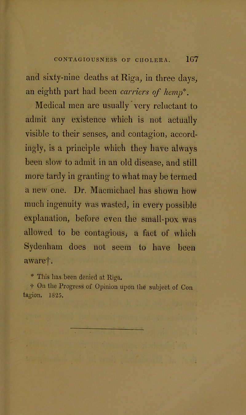 and sixty-nine deaths at Riga, in three days, an eighth part had been carriers of hemp*. Medical men are usually very reluctant to admit any existence which is not actually visible to their senses, and contagion, accord- ingly, is a principle which they have always been slow to admit in an old disease, and still more tardy in granting to what may be termed a new one. Dr. Macmichael has shown how much ingenuity was wasted, in every possible explanation, before even the small-pox was allowed to be contagious, a fact of which Sydenham does not seem to have been awaref. * This has been denied at Riga. t On the Progress of Opinion upon (he subject of Con tagion. 1325.