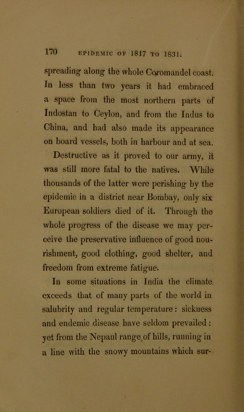 spreading along the whole Cc^-omandel coast. In less than two years it had embraced a space from the most northern parts of Indostan to Ceylon, and from the Indus to China, and had also made its appearance on board vessels, both in harbour and at sea. Destructive as it proved to our army, it was still more fatal to the natives. While thousands of the latter were perishing by the epidemic in a district near Bombay, only six European soldiers died of it. Through the whole progress of the disease we may per- ceive the preservative influence of good nou- rishment, good clothing, good shelter, and freedom from extreme fatigue. In some situations in India the climate exceeds that of many parts of the world in salubrity and regular temperature: sickness and endemic disease have seldom prevailed: yet from the Nepaul range.of hills, running in a line with the snowy mountains which sur-