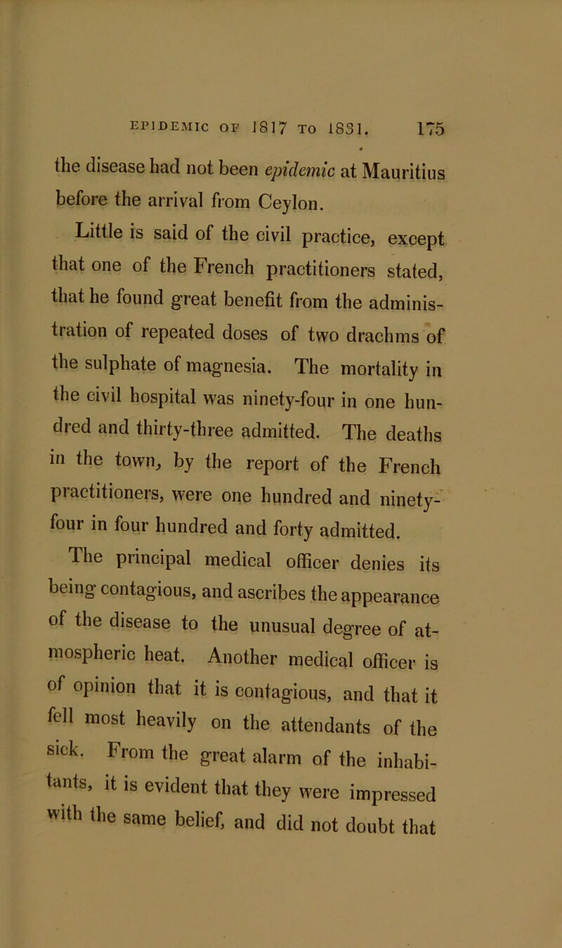 the disease had not been epidemic at Mauritius before the arrival from Ceylon. Little is said of the civil practice, except that one of the French practitioners stated, that he found great benefit from the adminis- tiation of repeated doses of two drachms of the sulphate of magnesia. The mortality in the civil hospital was ninety-four in one hun- dred and thirty-three admitted. The deaths in the town, by the report of the French piactitioners, were one hundred and ninety- four in four hundred and forty admitted. The principal medical officer denies its Deing contagious, and ascribes the appearance of the disease to the unusual degree of at- mospheric heat. Another medical officer is of opinion that it is contagious, and that it fell most heavily on the attendants of the sick. From the great alarm of the inhabi- tants, it is evident that they were impressed with the same belief, and did not doubt that