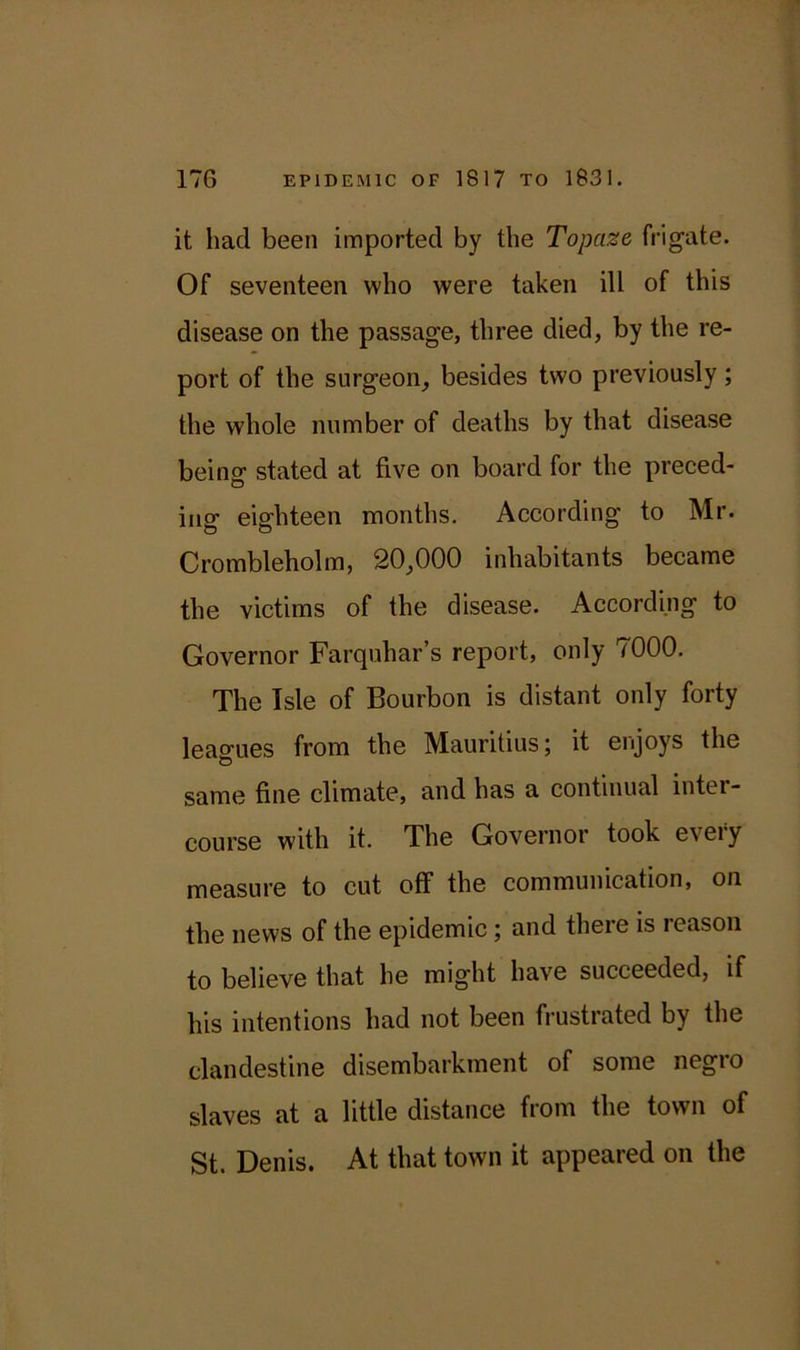 it, had been imported by the Topcize frigate. Of seventeen who were taken ill of this disease on the passage, three died, by the re- port of the surgeon, besides two previously; the whole number of deaths by that disease being stated at five on board for the preced- ing eighteen months. According to Mr. Crombleholm, 20,000 inhabitants became the victims of the disease. According to Governor Farquhar’s report, only 7000. The Isle of Bourbon is distant only forty leagues from the Mauritius; it enjoys the same fine climate, and has a continual inter- course with it. The Governor took every measure to cut off the communication, on the news of the epidemic; and there is reason to believe that he might have succeeded, if his intentions had not been frustrated by the clandestine disembarkment of some negro slaves at a little distance from the town of St. Denis. At that town it appeared on the
