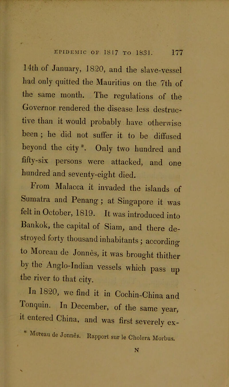 14th of January, J820, and the slave-vessel had only quitted the Mauritius on the 7th of the same month. The regulations of the Governor rendered the disease less destruc- tive than it would probably have otherwise been ; he did not suffer it to be diffused beyond the city *. Only two hundred and fifty-six persons were attacked, and one hundred and seventy-eight died. Iiom Malacca it invaded the islands of Sumatra and Penang ; at Singapore it was felt in October, 1819. It was introduced into Bankok, the capital of Siam, and there de- stroyed forty thousand inhabitants; according to Moreau de Jonnes, it was brought thither by the Anglo-Indian vessels which pass up the river to that city. In 1820, we find it in Cochin-China and Tonquin. In December, of the same year, it entered China, and was first severely ex- Moveau de Jonntis. Rapport sur le Cholera Morbus. N