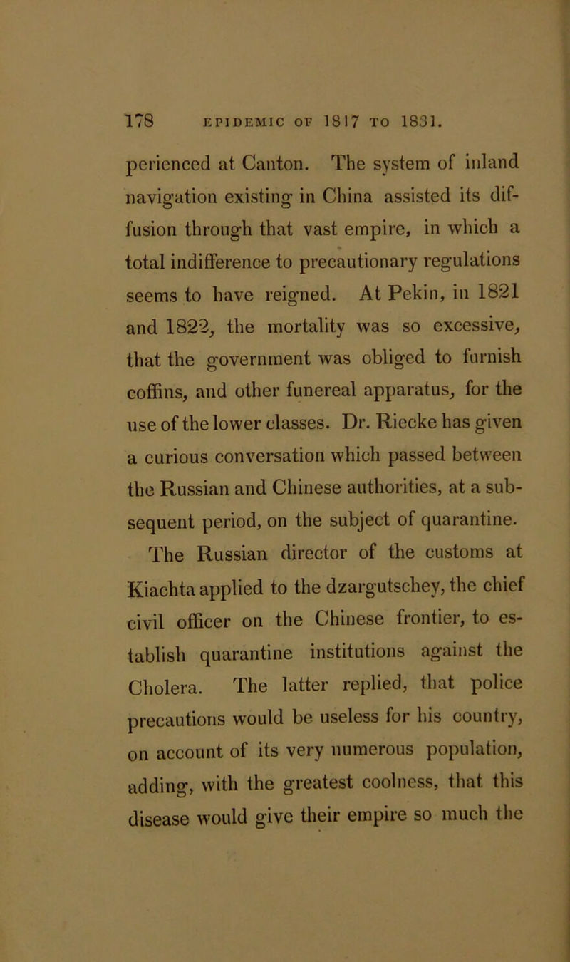 perienced at Canton. The system of inland navigation existing in China assisted its dif- fusion through that vast empire, in which a total indifference to precautionary regulations seems to have reigned. At Pekin, in 1821 and 1822, the mortality was so excessive, that the government was obliged to furnish coffins, and other funereal apparatus, for the use of the lower classes. Dr. Riecke has given a curious conversation which passed between the Russian and Chinese authorities, at a sub- sequent period, on the subject of quarantine. The Russian director of the customs at Kiachta applied to the dzargutschey, the chief civil officer on the Chinese frontier, to es- tablish quarantine institutions against the Cholera. The latter replied, that police precautions would be useless for his country, on account of its very numerous population, adding, with the greatest coolness, that this disease would give their empire so much the