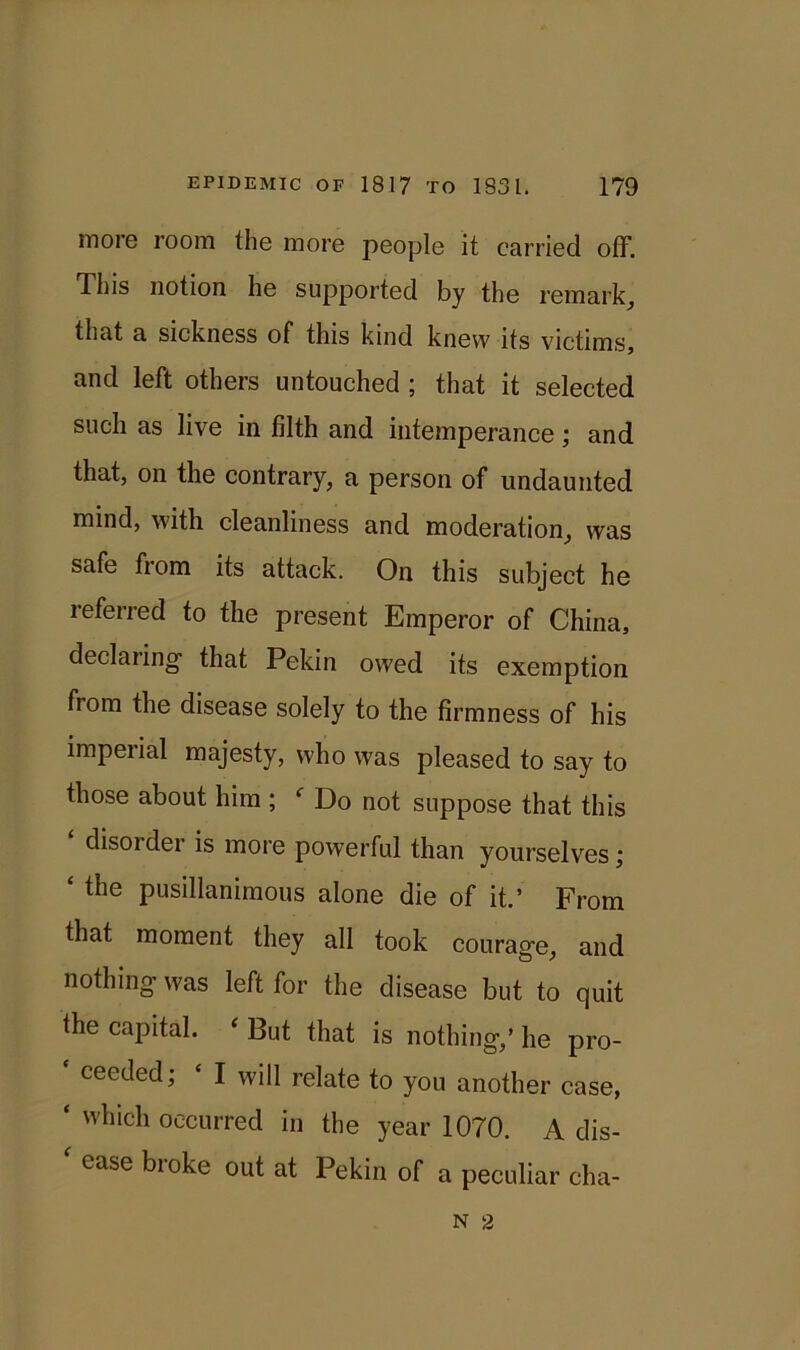 more room the more people it carried off. This notion he supported by the remark, that a sickness of this kind knew its victims, and left others untouched ; that it selected such as live in filth and intemperance; and that, on the contrary, a person of undaunted mind, with cleanliness and moderation, was safe from its attack. On this subject he referred to the present Emperor of China, declaring that Pekin owed its exemption fiom the disease solely to the firmness of his imperial majesty, who was pleased to say to those about him ; f Do not suppose that this disoidei is more powerful than yourselves; ‘ tiie pusillanimous alone die of it.’ From that moment they all took courage, and nothing was left for the disease but to quit the capital. ‘ But that is nothing/ he pro- ceeded; ‘ I will relate to you another case, ‘ which occurred in the year 1070. A dis- ‘ ease broke out at Pekin of a peculiar cha- N 2