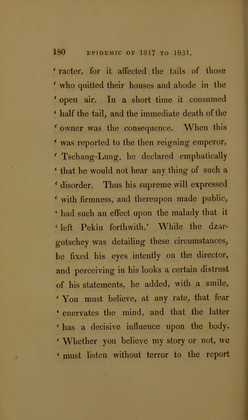 ‘ racter, for it affected the tails of those ‘ who quitted their houses and abode in the ‘ open air. In a short time it consumed ‘ half the tail, and the immediate death of the f owner was the consequence. When this ‘ was reported to the then reigning’ emperor, c Tschang-Lung, he declared emphatically ‘ that he would not hear any thing of such a ‘ disorder. Thus his supreme will expressed f with firmness, and thereupon made public, * had such an effect upon the malady that it ‘ left Pekin forthwith.’ While the dzar- gutschey was detailing these circumstances, he fixed his eyes intently on the director, and perceiving in his looks a certain distrust of his statements, he added, with a smile, e You must believe, at any rate, that fear * enervates the mind, and that the latter £ has a decisive influence upon the body. * Whether you believe my story or not, we ‘ must listen without terror to the report