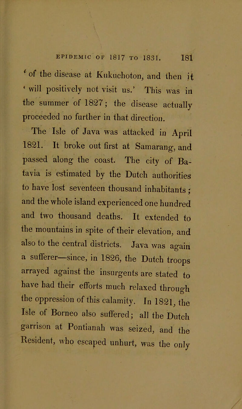 of the disease at Kukuchoton, and then it * will positively not visit us.’ This was in the summer of 1827; the disease actually proceeded no further in that direction. The Isle of Java was attacked in April 1821. It broke out first at Samarano-, and passed along the coast. The city of Ba- tavia is estimated by the Dutch authorities to have lost seventeen thousand inhabitants; and the whole island experienced one hundred and two thousand deaths. It extended to the mountains in spite of their elevation, and also to the central districts. Java was again a sufferer—since, in 1826, the Dutch troops arrayed against the insurgents are stated to have had their efforts much relaxed through the oppression of this calamity. In 1821, the Isle of Borneo also suffered; all the Dutch garrison at Pontianah was seized, and the Resident, who escaped unhurt, was the only