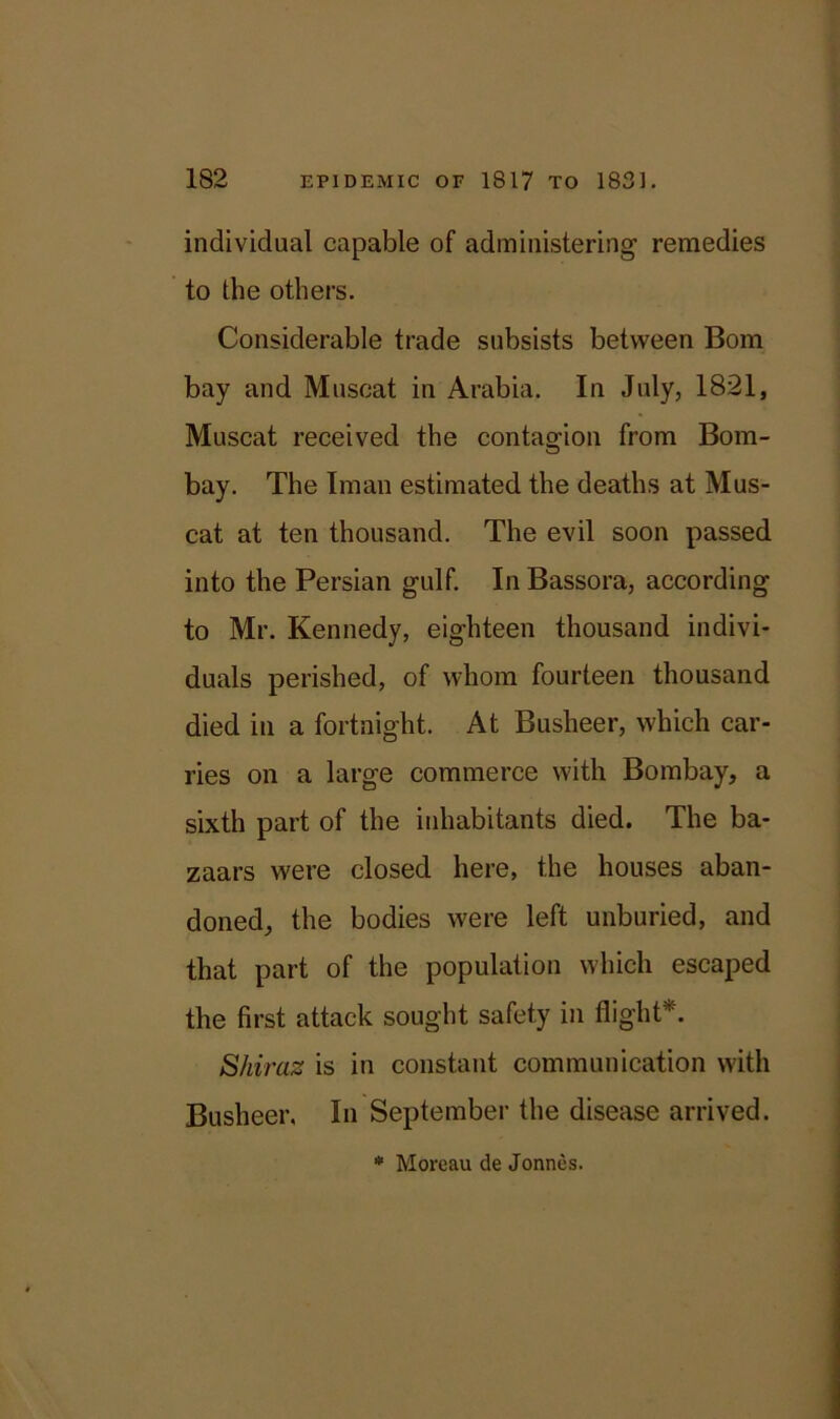 individual capable of administering remedies to the others. Considerable trade subsists between Bom bay and Muscat in Arabia. In July, 1821, Muscat received the contagion from Bom- bay. The Iman estimated the deaths at Mus- cat at ten thousand. The evil soon passed into the Persian gulf. In Bassora, according to Mr. Kennedy, eighteen thousand indivi- duals perished, of whom fourteen thousand died in a fortnight. At Busheer, which car- ries on a large commerce with Bombay, a sixth part of the inhabitants died. The ba- zaars were closed here, the houses aban- doned, the bodies were left unburied, and that part of the population which escaped the first attack sought safety in flight*. Shiraz is in constant communication with Busheer. In September the disease arrived. * Moreau de Jonnes.