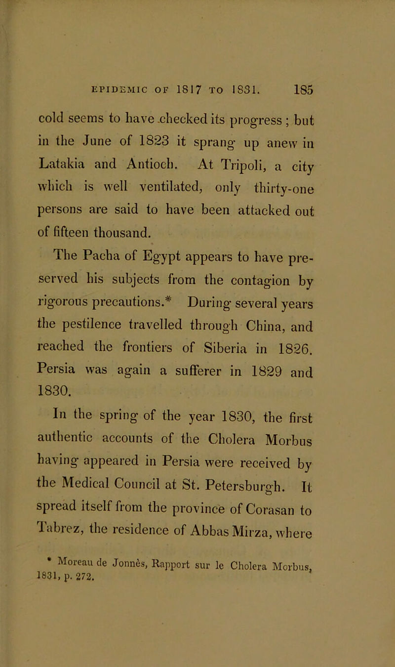 cold seems to have .checked its progress ; but in the June of 1823 it sprang- up anew in Latakia and Antioch. At Tripoli, a city which is well ventilated, only thirty-one persons are said to have been attacked out of fifteen thousand. The Pacha of Egypt appears to have pre- served his subjects from the contagion by rigorous precautions.* During several years the pestilence travelled through China, and reached the frontiers of Siberia in 1826. Persia was again a sufferer in 1829 and 1830. In the spring of the year 1830, the first authentic accounts of the Cholera Morbus having appeared in Persia were received by the Medical Council at St. Petersburgh. It spread itself from the province of Corasan to Tabrez, the residence of Abbas Mirza, where * Moreau de Joints, Rapport sur le Cholera Morbus, 1831, p. 272.