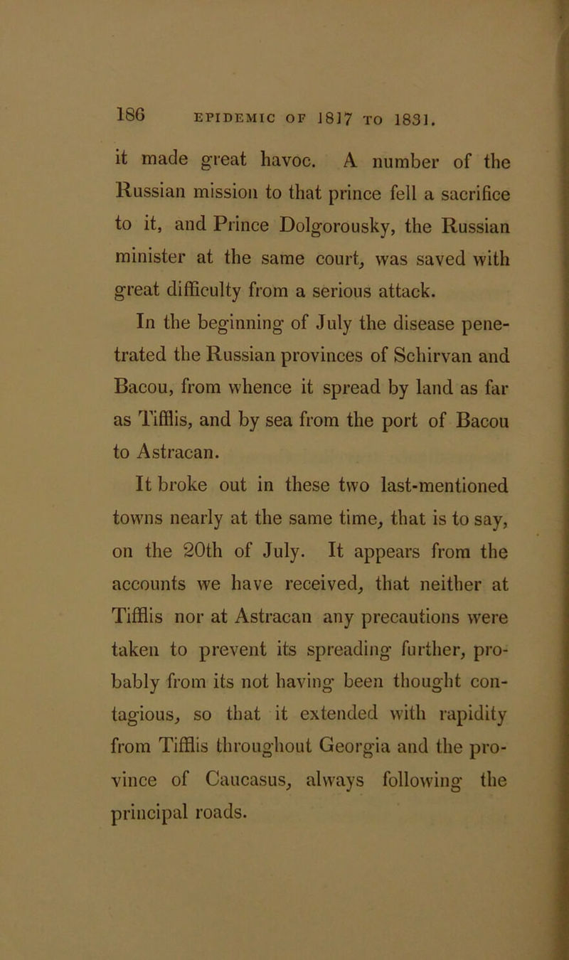 it made great havoc. A number of the Russian mission to that prince fell a sacrifice to it, and Prince Dolgorousky, the Russian minister at the same court, was saved with great difficulty from a serious attack. In the beginning of July the disease pene- trated the Russian provinces of Schirvan and Bacou, from whence it spread by land as far as Tifflis, and by sea from the port of Bacou to Astracan. It broke out in these two last-mentioned towns nearly at the same time, that is to say, on the 20th of July. It appears from the accounts we have received, that neither at Tifflis nor at Astracan any precautions were taken to prevent its spreading further, pro- bably from its not having been thought con- tagious, so that it extended with rapidity from Tifflis throughout Georgia and the pro- vince of Caucasus, always following the principal roads.