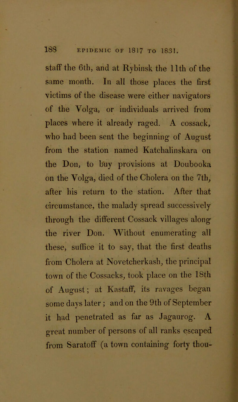 staff the 6th, and at Rybinsk the 11th of the same month. In all those places the first victims of the disease were either navigators of the Volga, or individuals arrived from places where it already raged. A cossack, who had been sent the beginning of August from the station named Katchalinskara on the Don, to buy provisions at Doubooka on the Volga, died of the Cholera on the 7th, after his return to the station. After that circumstance, the malady spread successively through the different Cossack villages along the river Don. Without enumerating- all these, suffice it to say, that the first deaths from Cholera at Novetcherkash, the principal town of the Cossacks, took place on the 18th of August; at Kastaff, its ravages began some days later; and on the 9th of September it had penetrated as far as Jagaurog. A great number of persons of all ranks escaped from Saratoff (a town containing forty thou-