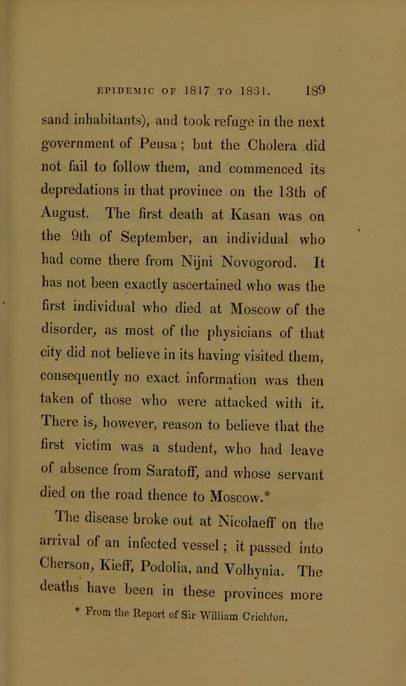 sand inhabitants), and took refuge in the next government of Peusa; but the .Cholera did not fail to follow them, and commenced its depredations in that province on the 13th of August. The first death at Kasan was on the 9th of September, an individual who had come there from Nijni Novogorod. It has not been exactly ascertained who was the first individual who died at Moscow of the disorder, as most of the physicians of that city did not believe in its having visited them, consequently no exact information was then taken of those who were attacked with it. There is, however, reason to believe that the fiist victim was a student, who had leave of absence from Saratoff, and whose servant died on the road thence to Moscow.* The disease broke out at Nicolaeff on the arrival of an infected vessel; it passed into Cherson, Kieff, Podolia, and Volhynia. The deaths have been in these provinces more * From the Report of Sir William Crichton.