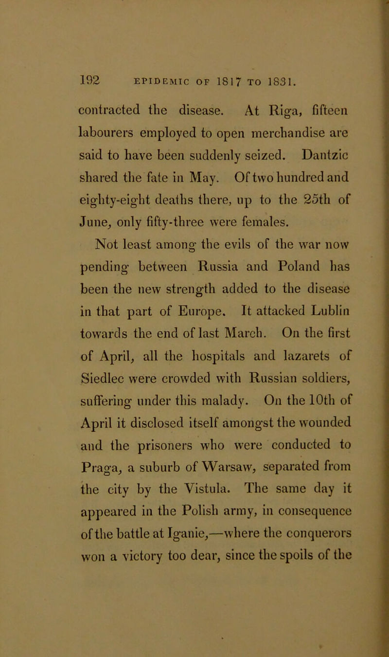 contracted the disease. At Riga, fifteen labourers employed to open merchandise are said to have been suddenly seized. Dantzic shared the fate in May. Of two hundred and eighty-eight deaths there, up to the 25th of June, only fifty-three were females. Not least among the evils of the war now pending between Russia and Poland has been the new strength added to the disease in that part of Europe. It attacked Lublin towards the end of last March. On the first of April, all the hospitals and lazarets of Siedlec were crowded with Russian soldiers, suffering under this malady. On the 10th of April it disclosed itself amongst the wounded and the prisoners who were conducted to Praga, a suburb of Warsaw, separated from the city by the Vistula. The same day it appeared in the Polish army, in consequence of the battle at Iganie,—where the conquerors won a victory too dear, since the spoils of the