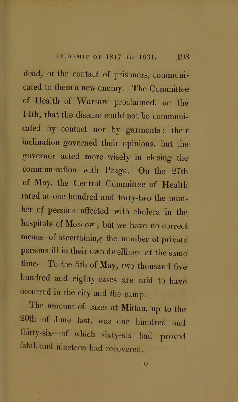 dead, or the contact of prisoners, communi- cated to them a new enemy. The Committee of Health of Warsaw proclaimed, on the 14th, that the disease could not be communi- cated by contact nor by garments: their inclination governed their opinions, but the governor acted more wisely in closing the communication with Praga. On the 27th of May, the Central Committee of Health rated at one hundred and forty-two the num- ber of persons affected with cholera in the hospitals of Moscow; but we have no correct means of ascertaining the number of private persons ill in their own dwellings at the same time- To the 5th of May, two thousand five hundred and eighty cases are said to have occurred in the city and the camp. The amount of cases at Mittau, up to the 20th of June last, was one hundred and thirty-six of which sixty-six had proved fatal, and nineteen had recovered. o