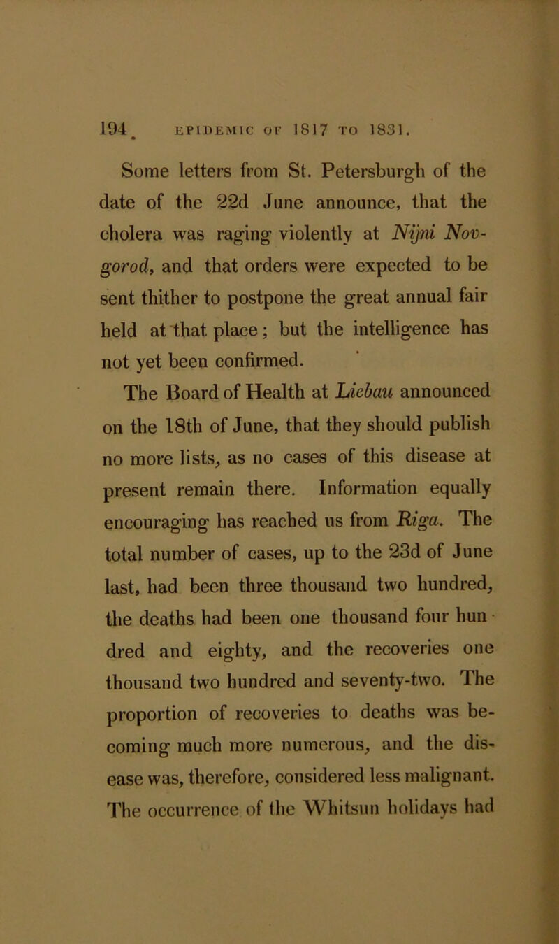 Some letters from St. Petersburgh of the date of the 22d June announce, that the cholera was raging violently at Nijni Nov- gorod, and that orders were expected to be sent thither to postpone the great annual fair held at that place; but the intelligence has not yet been confirmed. The Board of Health at Liebau announced on the 18th of June, that they should publish no more lists, as no cases of this disease at present remain there. Information equally encouraging has reached us from Riga. The total number of cases, up to the 23d of June last, had been three thousand two hundred, the deaths had been one thousand four hun dred and eighty, and the recoveries one thousand two hundred and seventy-two. The proportion of recoveries to deaths was be- coming much more numerous, and the dis- ease was, therefore, considered less malignant. The occurrence of the Whitsun holidays had