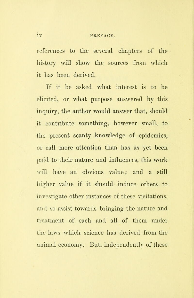 references to the several chapters of the history will show the sources from which it has been derived. If it be asked what interest is to be elicited, or what purpose answered by this inquiry, the author would answer that, should it contribute something, however small, to the present scanty knowledge of epidemics, or call more attention than has as yet been paid to their nature and influences, this work will have an obvious value; and a still higher value if it should induce others to investigate other instances of these visitations, and so assist towards bringing the nature and treatment of each and all of them under the laws which science has derived from the animal economy. But, independently of these