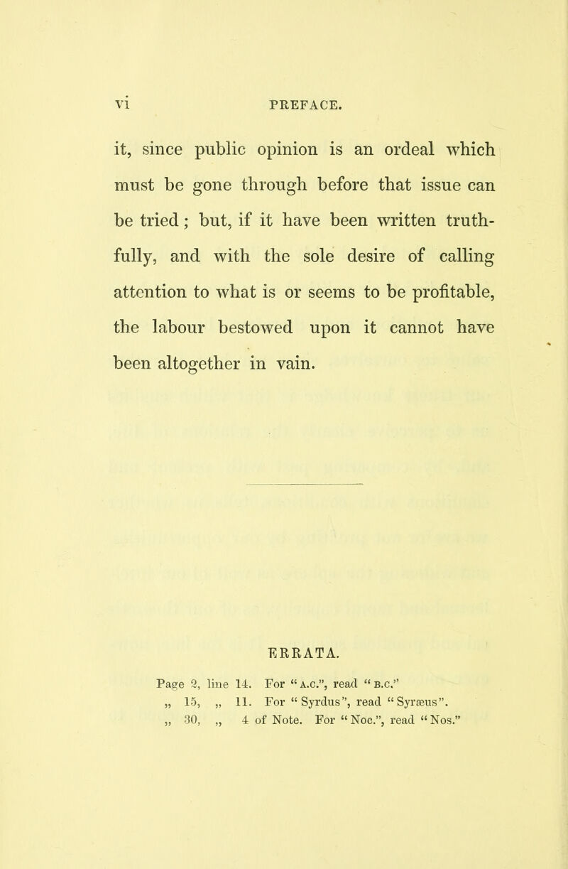 it, since public opinion is an ordeal which must be gone through before that issue can be tried; but, if it have been written truth- fully, and with the sole desire of calling attention to what is or seems to be profitable, the labour bestowed upon it cannot have been altogether in vain. ERRATA. Page 2, line 14. For  a.c, read  B.C. „ 15, „ 11. For  Syrdus, read  Syraeus. „ 30, „ 4 of Note. For  Noc, read  Nos.