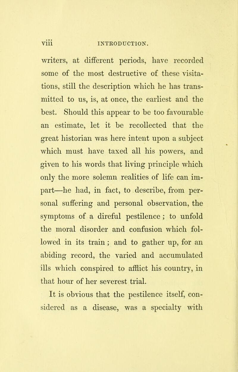 writers, at different periods, have recorded some of the most destructive of these visita- tions, still the description which he has trans- mitted to us, is, at once, the earliest and the best. Should this appear to be too favourable an estimate, let it be recollected that the great historian was here intent upon a subject which must have taxed all his powers, and given to his words that living principle which only the more solemn realities of life can im- part—he had, in fact, to describe, from per- sonal suffering and personal observation, the symptoms of a direful pestilence ; to unfold the moral disorder and confusion which fol- lowed in its train; and to gather up, for an abiding record, the varied and accumulated ills which conspired to afflict his country, in that hour of her severest trial. It is obvious that the pestilence itself, con- sidered as a disease, was a specialty with