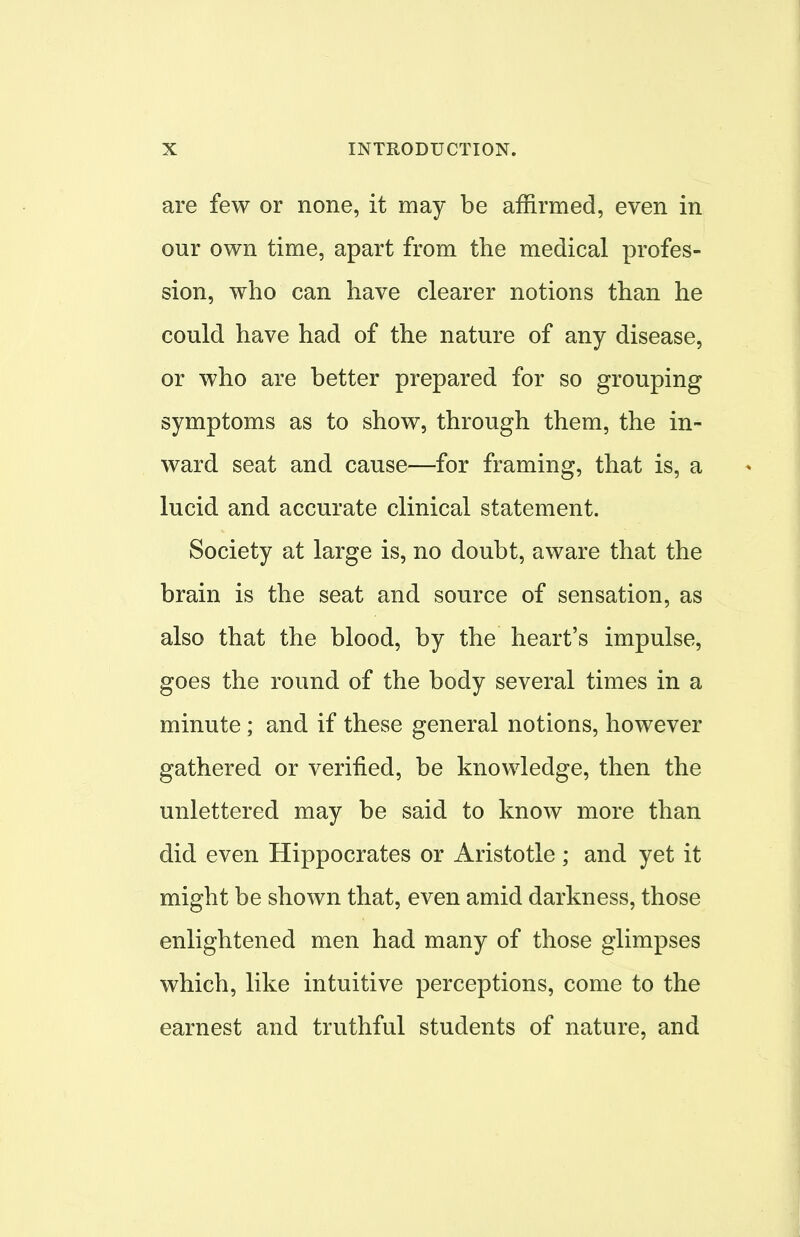 are few or none, it may be affirmed, even in our own time, apart from the medical profes- sion, who can have clearer notions than he could have had of the nature of any disease, or who are better prepared for so grouping symptoms as to show, through them, the in- ward seat and cause—for framing, that is, a lucid and accurate clinical statement. Society at large is, no doubt, aware that the brain is the seat and source of sensation, as also that the blood, by the heart's impulse, goes the round of the body several times in a minute; and if these general notions, however gathered or verified, be knowledge, then the unlettered may be said to know more than did even Hippocrates or Aristotle ; and yet it might be shown that, even amid darkness, those enlightened men had many of those glimpses which, like intuitive perceptions, come to the earnest and truthful students of nature, and 1