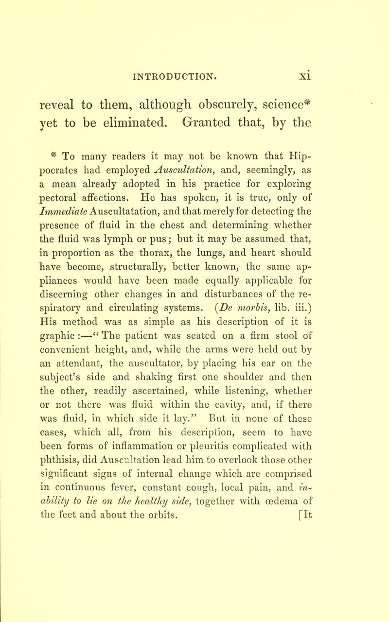 reveal to them, although obscurely, science'* yet to be eliminated. Granted that, by the * To many readers it may not be known that Hip- pocrates had employed Auscultation, and, seemingly, as a mean already adopted in his practice for exploring pectoral affections. He has spoken, it is true, only of Immediate Auscultatation, and that merely for detecting the presence of fluid in the chest and determining whether the fluid was lymph or pus; but it may be assumed that, in proportion as the thorax, the lungs, and heart should have become, structurally, better known, the same ap- pliances would have been made equally applicable for discerning other changes in and disturbances of the re- spiratory and circulating systems. (De morbis, lib. iii.) His method was as simple as his description of it is graphic :— The patient was seated on a firm stool of convenient height, and, while the arms were held out by an attendant, the auscultator, by placing his ear on the subject's side and shaking first one shoulder and then the other, readily ascertained, while listening, whether or not there was fluid within the cavity, and, if there was fluid, in which side it lay. But in none of these cases, which all, from his description, seem to have been forms of inflammation or pleuritis complicated with phthisis, did Auscultation lead him to overlook those other significant signs of internal change which are comprised in continuous fever, constant cough, local pain, and in- ability to lie on the healthy side, together with oedema of the feet and about the orbits. [It