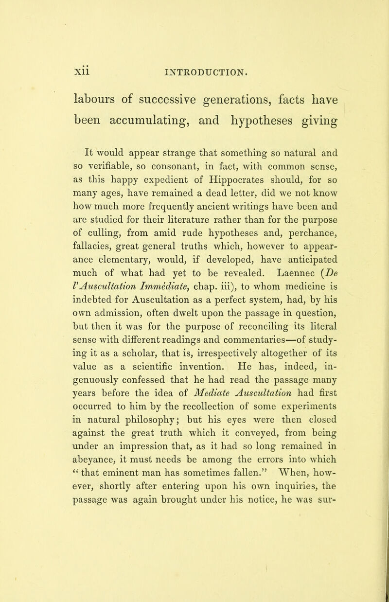 labours of successive generations, facts have been accumulating, and hypotheses giving It would appear strange that something so natural and so verifiable, so consonant, in fact, with common sense, as this happy expedient of Hippocrates should, for so many ages, have remained a dead letter, did we not know how much more frequently ancient writings have been and are studied for their literature rather than for the purpose of culling, from amid rude hypotheses and, perchance, fallacies, great general truths which, however to appear- ance elementary, would, if developed, have anticipated much of what had yet to be revealed. Laennec (De VAuscultation Immediate, chap, iii), to whom medicine is indebted for Auscultation as a perfect system, had, by his own admission, often dwelt upon the passage in question, but then it was for the purpose of reconciling its literal sense with different readings and commentaries—of study- ing it as a scholar, that is, irrespectively altogether of its value as a scientific invention. He has, indeed, in- genuously confessed that he had read the passage many years before the idea of Mediate Auscultation had first occurred to him by the recollection of some experiments in natural philosophy; but his eyes were then closed against the great truth which it conveyed, from being under an impression that, as it had so long remained in abeyance, it must needs be among the errors into which  that eminent man has sometimes fallen. When, how- ever, shortly after entering upon his own inquiries, the passage was again brought under his notice, he was sur-