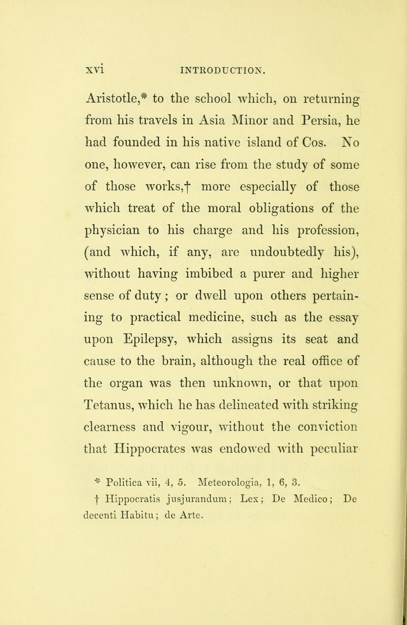 Aristotle,* to the school which, on returning from his travels in Asia Minor and Persia, he had founded in his native island of Cos. No one, however, can rise from the study of some of those works,| more especially of those which treat of the moral obligations of the physician to his charge and his profession, (and which, if any, are undoubtedly his), without having imbibed a purer and higher sense of duty; or dwell upon others pertain- ing to practical medicine, such as the essay upon Epilepsy, which assigns its seat and cause to the brain, although the real office of the organ was then unknown, or that upon Tetanus, which he has delineated with striking clearness and vigour, without the conviction that Hippocrates was endowed with peculiar * Politica vii, 4, 5. Meteorologia, 1, 6, 3. f Hippocratis jusjurandum; Lex; De Medico; De decenti Habitu; de Arte.