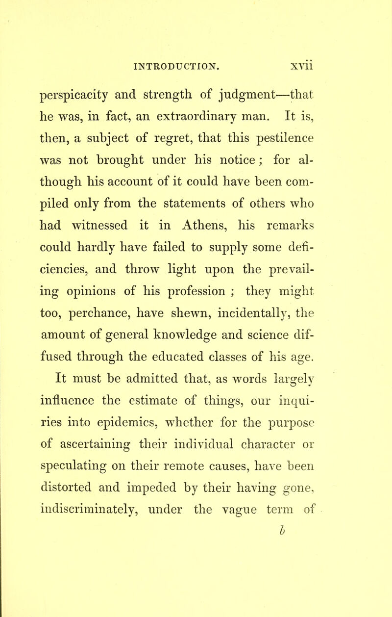 perspicacity and strength of judgment—that he was, in fact, an extraordinary man. It is, then, a subject of regret, that this pestilence was not brought under his notice ; for al- though his account of it could have been com- piled only from the statements of others who had witnessed it in Athens, his remarks could hardly have failed to supply some defi- ciencies, and throw light upon the prevail- ing opinions of his profession ; they might too, perchance, have shewn, incidentally, the amount of general knowledge and science dif- fused through the educated classes of his age. It must be admitted that, as words largely influence the estimate of things, our inqui- ries into epidemics, whether for the purpose of ascertaining their individual character or speculating on their remote causes, have been distorted and impeded by their having gone, indiscriminately, under the vague term of b