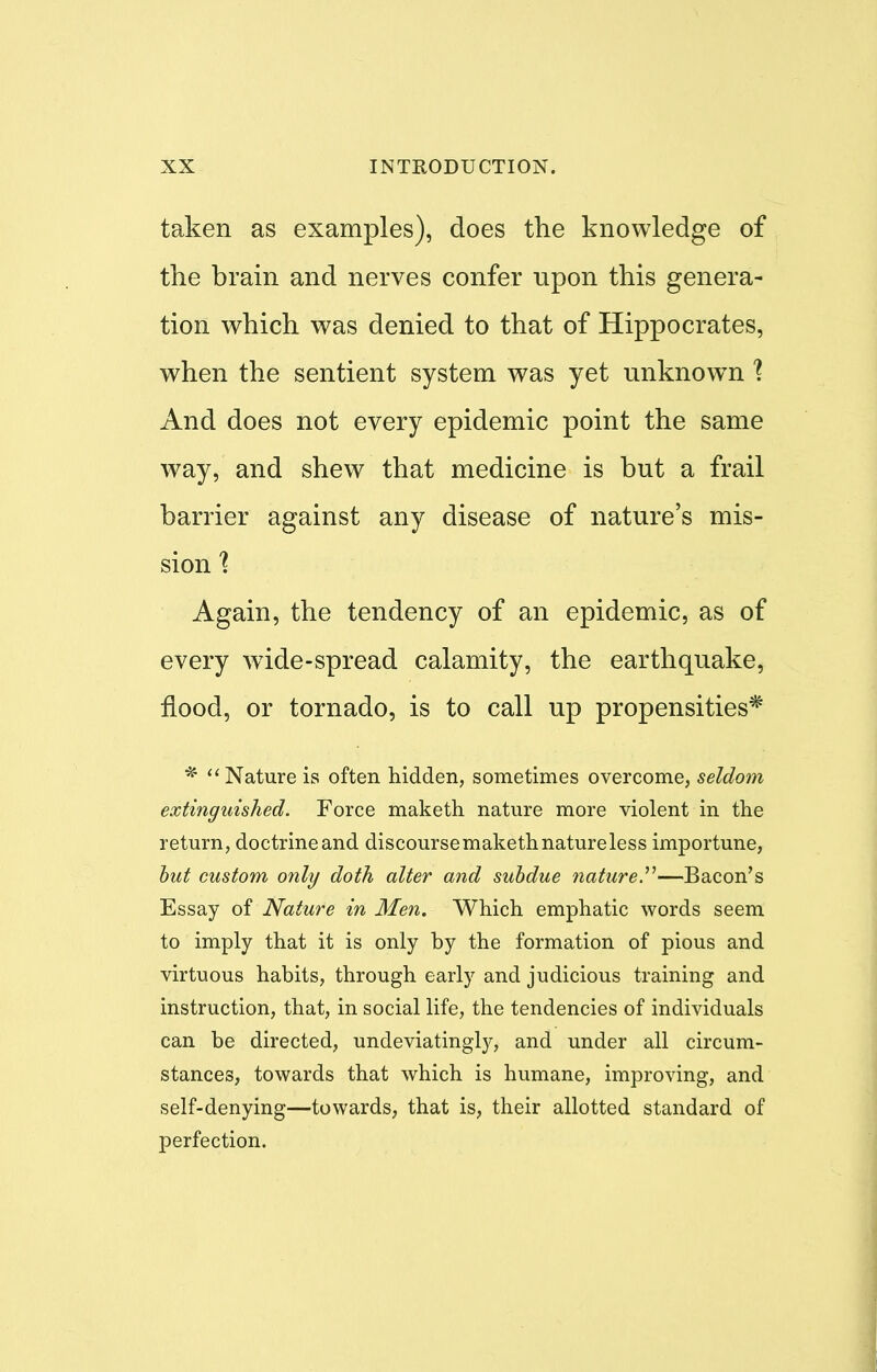 taken as examples), does the knowledge of the brain and nerves confer npon this genera- tion which was denied to that of Hippocrates, when the sentient system was yet unknown ] And does not every epidemic point the same way, and shew that medicine is but a frail barrier against any disease of nature's mis- sion 1 Again, the tendency of an epidemic, as of every wTide-spread calamity, the earthquake, flood, or tornado, is to call up propensities* *  Nature is often hidden, sometimes overcome, seldom extinguished. Force maketh nature more violent in the return, doctrine and discoursemaketh nature less importune, but custom only doth alter and subdue nature.—Bacon's Essay of Nature in Men. Which emphatic words seem to imply that it is only by the formation of pious and virtuous habits, through early and judicious training and instruction, that, in social life, the tendencies of individuals can be directed, undeviatingly, and under all circum- stances, towards that which is humane, improving, and self-denying—towards, that is, their allotted standard of perfection.