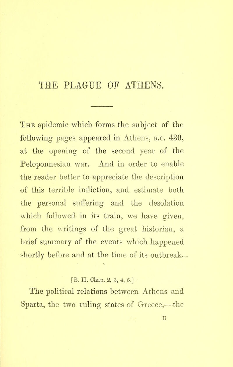 THE PLAGUE OF ATHENS. The epidemic which forms the subject of the following pages appeared in Athens, B.C. 430, at the opening of the second year of the Peloponnesian war. And in order to enable the reader better to appreciate the description of this terrible infliction, and estimate both the personal suffering and the desolation which followed- in its train, we have given, from the writings of the great historian, a brief summary of the events which happened shortly before and at the time of its outbreak. [B. II. Chap. % 3, 4, 5.] The political relations between Athens and Sparta, the two ruling states of Greece.—the B