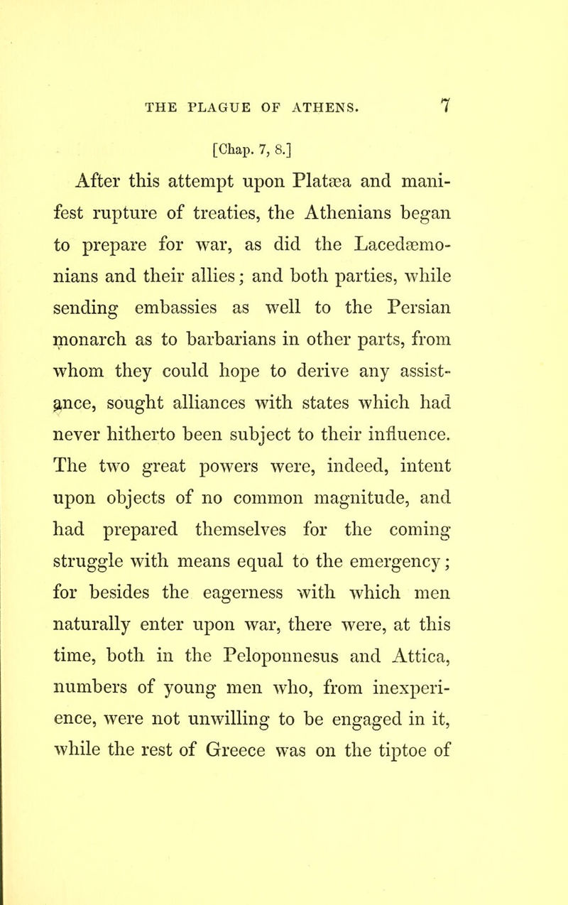 [Chap. 7, 8.] After this attempt upon Plataea and mani- fest rupture of treaties, the Athenians began to prepare for war, as did the Lacedaemo- nians and their allies; and both parties, while sending embassies as well to the Persian monarch as to barbarians in other parts, from whom they could hope to derive any assist- ance, sought alliances with states which had never hitherto been subject to their influence. The two great powers were, indeed, intent upon objects of no common magnitude, and had prepared themselves for the coming struggle with means equal to the emergency; for besides the eagerness with which men naturally enter upon war, there were, at this time, both in the Peloponnesus and Attica, numbers of young men who, from inexperi- ence, were not unwilling to be engaged in it, while the rest of Greece was on the tiptoe of