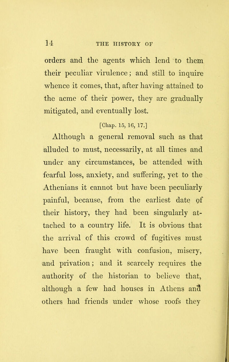 orders and the agents which lend to them their peculiar virulence; and still to inquire whence it comes, that, after having attained to the acme of their power, they are gradually mitigated, and eventually lost. [Chap. 15, 16, 17.] Although a general removal such as that alluded to must, necessarily, at all times and under any circumstances, be attended with fearful loss, anxiety, and suffering, yet to the Athenians it cannot but have been peculiarly painful, because, from the earliest date of their history, they had been singularly at- tached to a country life. It is obvious that the arrival of this crowd of fugitives must have been fraught with confusion, misery, and privation; and it scarcely requires the authority of the historian to believe that, although a few had houses in Athens ancl others had friends under whose roofs they