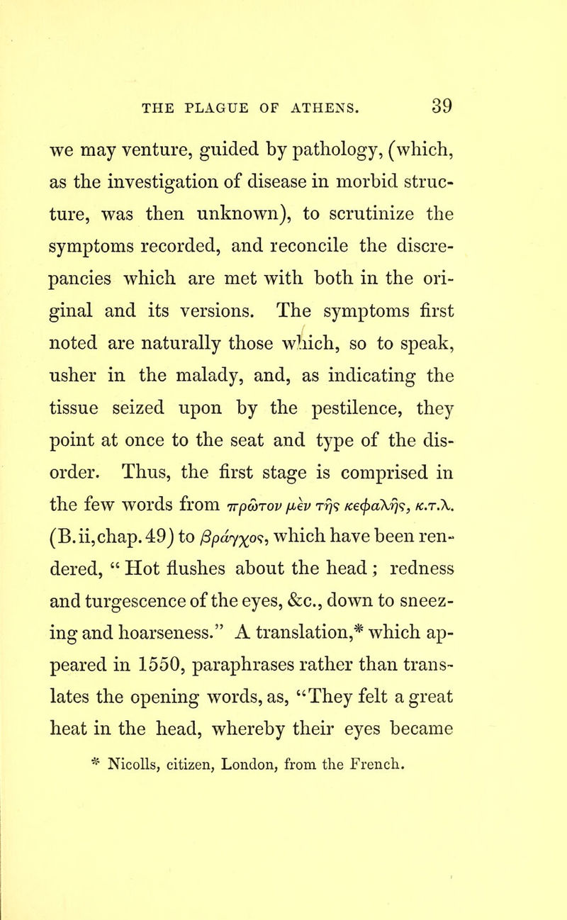 we may venture, guided by pathology, (which, as the investigation of disease in morbid struc- ture, was then unknown), to scrutinize the symptoms recorded, and reconcile the discre- pancies which are met with both in the ori- ginal and its versions. The symptoms first noted are naturally those which, so to speak, usher in the malady, and, as indicating the tissue seized upon by the pestilence, they point at once to the seat and type of the dis- order. Thus, the first stage is comprised in the few words from irpwrov fJiev t?}? Ke(j)akris, fc.r.X. (B.ii,chap. 49) to /3/?a7%o?, which have been ren- dered,  Hot flushes about the head ; redness and turgescence of the eyes, &c., down to sneez- ing and hoarseness. A translation,* which ap- peared in 1550, paraphrases rather than trans- lates the opening words, as, They felt a great heat in the head, whereby their eyes became Nicolls, citizen, London, from the French.