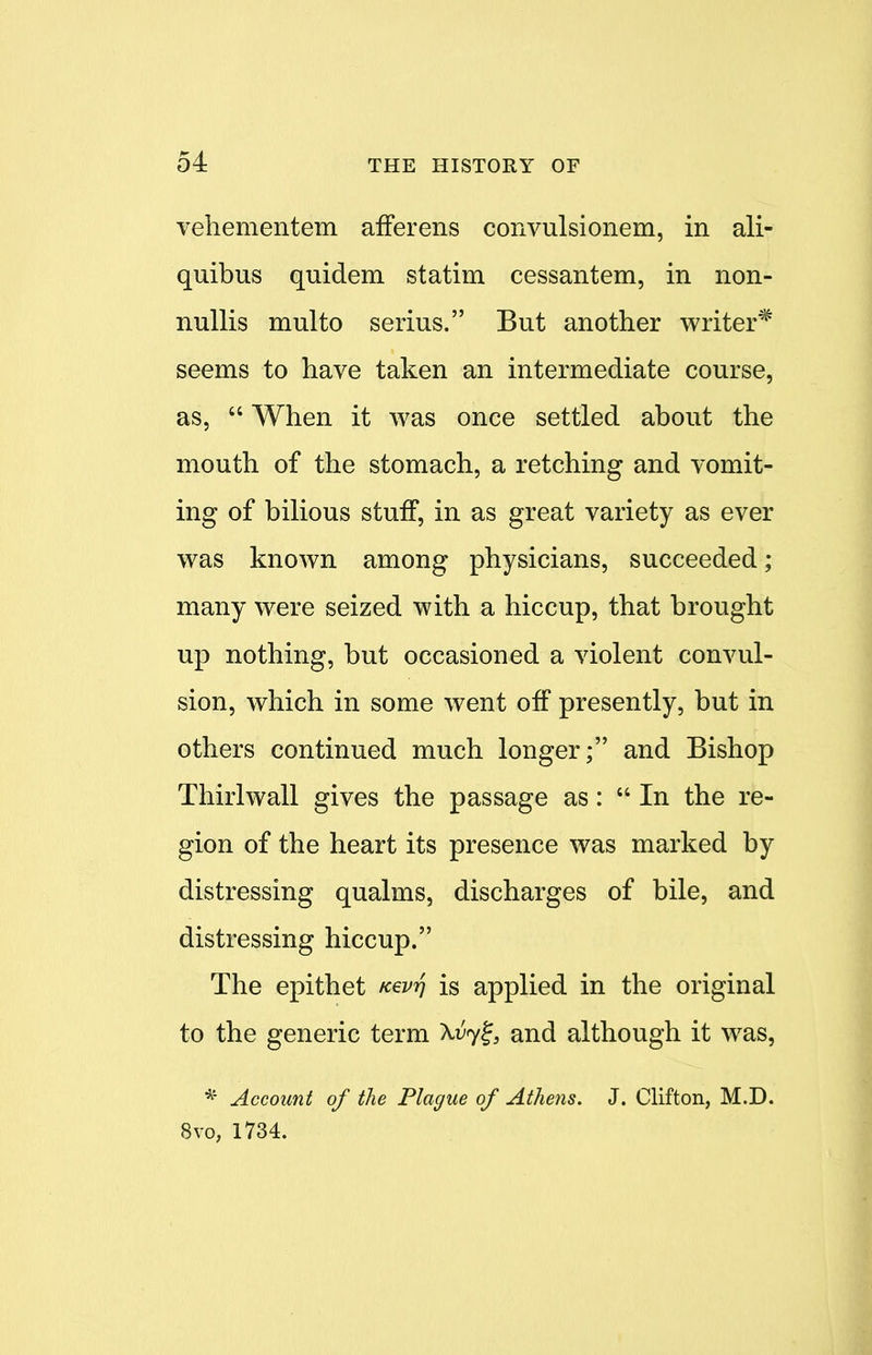 vehementem afferens convulsionem, in ali- quibus quidem statim cessantem, in non- nullis multo serius. But another writer* seems to have taken an intermediate course, as,  When it was once settled about the mouth of the stomach, a retching and vomit- ing of bilious stuff, in as great variety as ever was known among physicians, succeeded; many were seized with a hiccup, that brought up nothing, but occasioned a violent convul- sion, which in some went off presently, but in others continued much longer; and Bishop Thirlwall gives the passage as:  In the re- gion of the heart its presence was marked by distressing qualms, discharges of bile, and distressing hiccup. The epithet fcevrj is applied in the original to the generic term Xuyf3 and although it was, * Account of the Plague of Athens. J. Clifton, M.D. 8vo, 1734.