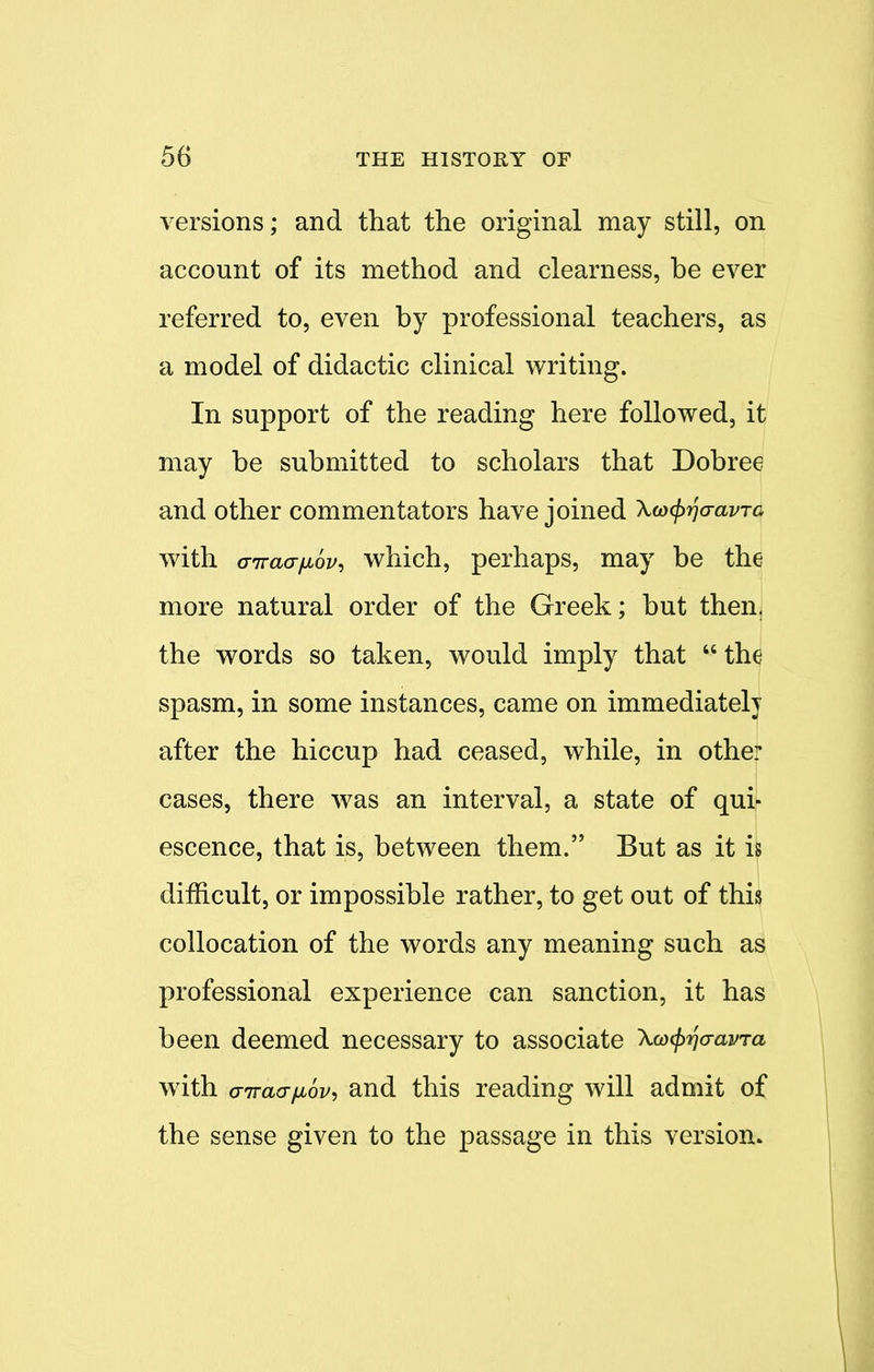 versions; and that the original may still, on account of its method and clearness, be ever referred to, even by professional teachers, as a model of didactic clinical writing. In support of the reading here followed, it may be submitted to scholars that Dobree and other commentators have joined Xw^o-avra with airaa-fjiov, which, perhaps, may be the more natural order of the Greek; but then, the words so taken, would imply that  the spasm, in some instances, came on immediately after the hiccup had ceased, while, in othe: cases, there was an interval, a state of qui- escence, that is, between them. But as it is difficult, or impossible rather, to get out of this collocation of the words any meaning such as professional experience can sanction, it has been deemed necessary to associate \co<prjaavra with airaaiiov, and this reading will admit of the sense given to the passage in this version.