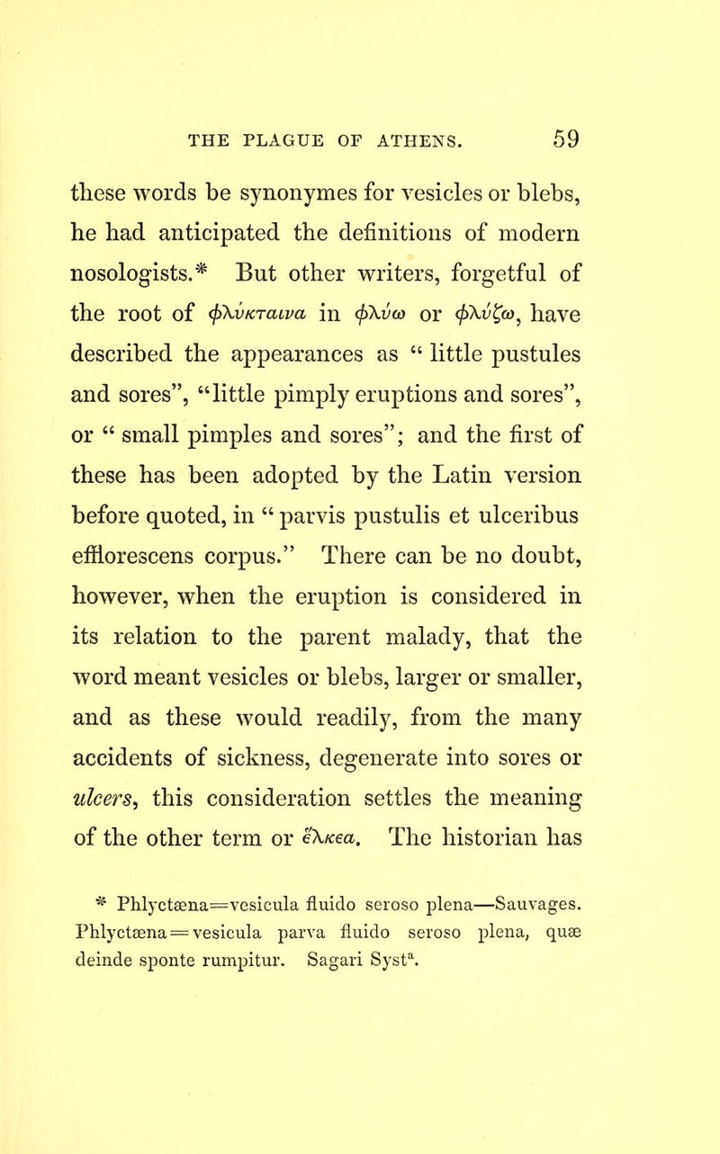 these words be synonymes for vesicles or blebs, he had anticipated the definitions of modern nosologists.* But other writers, forgetful of the root of (j>\vKTaiva in <f>\vo) or <jf>\i5?a>, have described the appearances as  little pustules and sores, little pimply eruptions and sores, or  small pimples and sores; and the first of these has been adopted by the Latin version before quoted, in  parvis pustulis et ulceribus efflorescens corpus. There can be no doubt, however, when the eruption is considered in its relation to the parent malady, that the word meant vesicles or blebs, larger or smaller, and as these would readily, from the many accidents of sickness, degenerate into sores or ulcers, this consideration settles the meaning of the other term or eXxea. The historian has * Phlyct8sna=vesicula fluido seroso plena—Sauvages. Phlyctsena = vesicula parva fluido seroso plena, quae deinde sponte rumpitur. Sagari Systa.