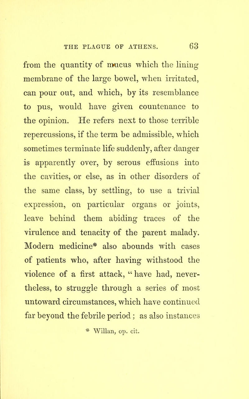 from the quantity of rmicus which the lining membrane of the large bowel, when irritated, can pour out, and which, by its resemblance to pus, would have given countenance to the opinion. He refers next to those terrible repercussions, if the term be admissible, which sometimes terminate life suddenly, after danger is apparently over, by serous effusions into the cavities, or else, as in other disorders of the same class, by settling, to use a trivial expression, on particular organs or joints, leave behind them abiding traces of the virulence and tenacity of the parent malady. Modern medicine* also abounds with cases of patients who, after having withstood the violence of a first attack,  have had, never- theless, to struggle through a series of most untoward circumstances, which have continued far beyond the febrile period ; as also instances * Willan, op. cit.