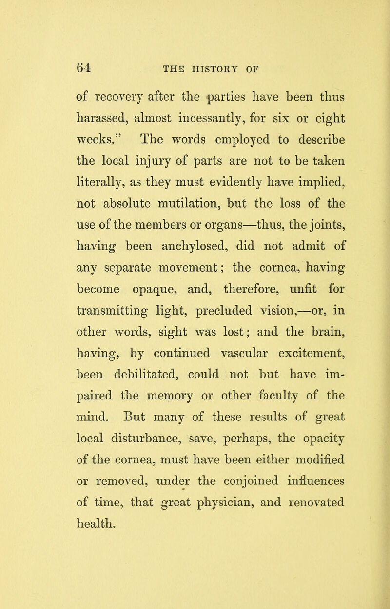 of recovery after the parties have been thus harassed, almost incessantly, for six or eight weeks. The words employed to describe the local injury of parts are not to be taken literally, as they must evidently have implied, not absolute mutilation, but the loss of the use of the members or organs—thus, the joints, having been anchylosed, did not admit of any separate movement; the cornea, having become opaque, and, therefore, unfit for transmitting light, precluded vision,—or, in other words, sight was lost; and the brain, having, by continued vascular excitement, been debilitated, could not but have im- paired the memory or other faculty of the mind. But many of these results of great local disturbance, save, perhaps, the opacity of the cornea, must have been either modified or removed, under the conjoined influences of time, that great physician, and renovated health.