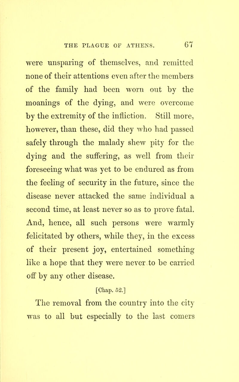 were unsparing of themselves, and remitted none of their attentions even after the members of the family had been worn out by the moanings of the dying, and were overcome by the extremity of the infliction. Still more, however, than these, did they who had passed safely through the malady shew pity for the dying and the suffering, as well from their foreseeing what was yet to be endured as from the feeling of security in the future, since the disease never attacked the same individual a second time, at least never so as to prove fatal. And, hence, all such persons were warmly felicitated by others, while they, in the excess of their present joy, entertained something like a hope that they were never to be carried off by any other disease. [Chap. 52.] The removal from the country into the city was to all but especially to the last comers